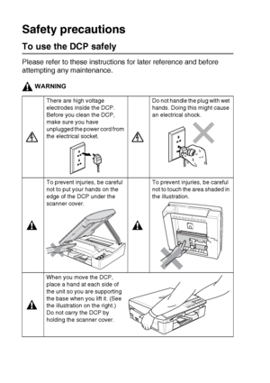 Page 4ii   
Safety precautions
To use the DCP safely
Please refer to these instructions for later reference and before 
attempting any maintenance.
WARNING
There are high voltage 
electrodes inside the DCP. 
Before you clean the DCP, 
make sure you have 
unplugged the power cord from 
the electrical socket.Do not handle the plug with wet 
hands. Doing this might cause 
an electrical shock.
To prevent injuries, be careful 
not to put your hands on the 
edge of the DCP under the 
scanner cover.To prevent...