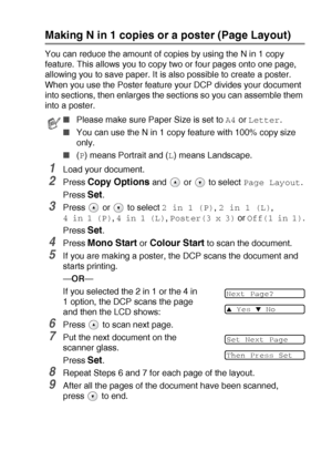 Page 32MAKING COPIES   2 - 9
Making N in 1 copies or a poster (Page Layout)
You can reduce the amount of copies by using the N in 1 copy 
feature. This allows you to copy two or four pages onto one page, 
allowing you to save paper. It is also possible to create a poster. 
When you use the Poster feature your DCP divides your document 
into sections, then enlarges the sections so you can assemble them 
into a poster.
1Load your document.
2Press Copy Options and   or   to select Page Layout.
Press 
Set.
3Press...