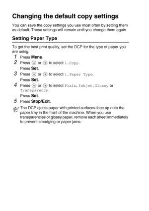 Page 352 - 12   MAKING COPIES
Changing the default copy settings
You can save the copy settings you use most often by setting them 
as default. These settings will remain until you change them again.
Setting Paper Type
To get the best print quality, set the DCP for the type of paper you 
are using.
1Press Menu.
2Press  or  to select 1.Copy.
Press 
Set.
3Press  or  to select 1.Paper Type.
Press 
Set.
4Press  or  to select Plain, Inkjet, Glossy or 
Transparency.
Press 
Set.
5Press Stop/Exit.
The DCP ejects paper...