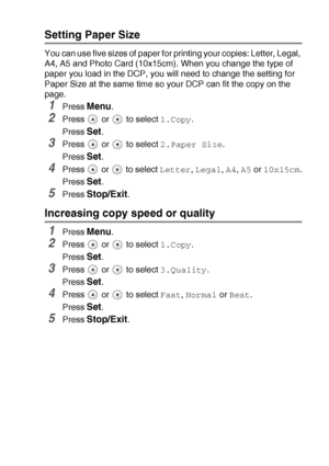 Page 36MAKING COPIES   2 - 13
Setting Paper Size 
You can use five sizes of paper for printing your copies: Letter, Legal, 
A4, A5 and Photo Card (10x15cm). When you change the type of 
paper you load in the DCP, you will need to change the setting for 
Paper Size at the same time so your DCP can fit the copy on the 
page.
1Press Menu.
2Press   or   to select 1.Copy.
Press 
Set.
3Press   or   to select 2.Paper Size.
Press 
Set.
4Press   or   to select Letter, Legal, A4, A5 or 10x15cm.
Press 
Set.
5Press...