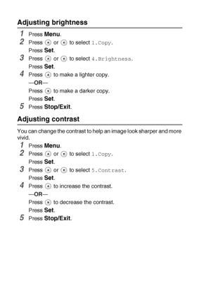 Page 372 - 14   MAKING COPIES
Adjusting brightness
1Press Menu.
2Press  or  to select 1.Copy.
Press 
Set.
3Press  or  to select 4.Brightness. 
Press 
Set.
4Press   to make a lighter copy.
—OR—
Press   to make a darker copy.
Press 
Set. 
5Press Stop/Exit.
Adjusting contrast
You can change the contrast to help an image look sharper and more 
vivid.
1Press Menu.
2Press  or  to select 1.Copy.
Press 
Set.
3Press  or  to select 5.Contrast.
Press 
Set.
4Press   to increase the contrast.
—OR—
Press   to decrease the...