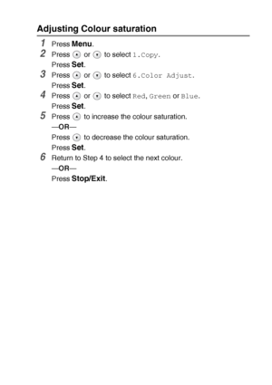 Page 38MAKING COPIES   2 - 15
Adjusting Colour saturation
1Press Menu.
2Press   or   to select 1.Copy.
Press 
Set.
3Press   or   to select 6.Color Adjust.
Press 
Set.
4Press   or   to select Red, Green or Blue.
Press 
Set.
5Press   to increase the colour saturation.
—OR—
Press   to decrease the colour saturation.
Press 
Set.
6Return to Step 4 to select the next colour.
—OR—
Press 
Stop/Exit.
Downloaded from ManualsPrinter.com Manuals 