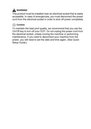 Page 5   iii
WARNING
This product must be installed near an electrical socket that is easily 
accessible. In case of emergencies, you must disconnect the power 
cord from the electrical socket in order to shut off power completely.
Caution
To maintain the best print quality, we recommend that you use the 
On/Off key to turn off your DCP. Do not unplug the power cord from 
the electrical socket, unless moving the machine or performing 
maintenance. If you need to disconnect your machine from the 
power, you...