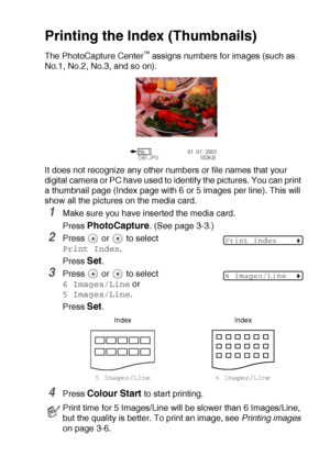 Page 44WALK-UP PHOTOCAPTURE CENTER™   3 - 5
Printing the Index (Thumbnails)
The PhotoCapture Center™ assigns numbers for images (such as 
No.1, No.2, No.3, and so on).
It does not recognize any other numbers or file names that your 
digital camera or PC have used to identify the pictures. You can print 
a thumbnail page (Index page with 6 or 5 images per line). This will 
show all the pictures on the media card.
1Make sure you have inserted the media card.
Press 
PhotoCapture. (See page 3-3.)
2Press   or   to...