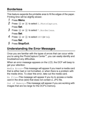 Page 533 - 14   WALK-UP PHOTOCAPTURE CENTER™
Borderless
This feature expands the printable area to fit the edges of the paper. 
Printing time will be slightly slower.
1Press Menu.
2Press  or  to select 2.PhotoCapture.
Press 
Set.
3Press  or  to select 7.Borderless.
Press 
Set.
4Press  or  to select Off (or On).
Press 
Set.
5Press Stop/Exit.
Understanding the Error Messages
Once you are familiar with the types of errors that can occur while 
you’re using the PhotoCapture Center™, you can easily identify and...