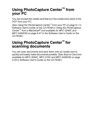 Page 54WALK-UP PHOTOCAPTURE CENTER™   3 - 15
Using PhotoCapture Center™ from 
your PC
You can access the media card that is in the media drive (slot) of the 
DCP from your PC.
(See  Using the PhotoCapture Center
™ from your PC  on page 6-1 in 
Software User’s Guide on the CD-ROM or  Using the PhotoCapture 
Center
™ from a Macintosh® (not available for MFC-3240C and 
MFC-5440CN)  on page 8-47 in the Software User’s Guide on the 
CD-ROM.)
Using PhotoCapture Center™ for 
scanning documents
You can scan documents...