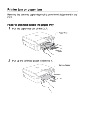 Page 615 - 3   TROUBLESHOOTING AND ROUTINE MAINTENANCE
Printer jam or paper jam
Remove the jammed paper depending on where it is jammed in the 
DCP.
Paper is jammed inside the paper tray
1Pull the paper tray out of the DCP.
2Pull up the jammed paper to remove it.
Paper Tray
Jammed paper
Downloaded from ManualsPrinter.com Manuals 