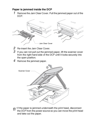 Page 62TROUBLESHOOTING AND ROUTINE MAINTENANCE   5 - 4
Paper is jammed inside the DCP
1Remove the Jam Clear Cover. Pull the jammed paper out of the 
DCP.
2Re-insert the Jam Clear Cover.
3If you can not pull out the jammed paper, lift the scanner cover 
from the right-hand side of the DCP until it locks securely into 
the open position.
4Remove the jammed paper.
If the paper is jammed underneath the print head, disconnect 
the DCP from the power source so you can move the print head 
and take out the paper.
Jam...