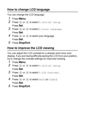 Page 675 - 9   TROUBLESHOOTING AND ROUTINE MAINTENANCE
How to change LCD language
You can change the LCD language.
1Press Menu.
2Press  or  to select 0.Initial Setup.
Press 
Set.
3Press  or  to select 0.Local Language.
Press 
Set.
4Press   or   to select your language.
Press 
Set.
5Press Stop/Exit.
How to improve the LCD viewing
You can adjust the LCD contrast for a sharper and more vivid 
display. If you are having difficulty seeing the LCD from your position, 
try to change the contrast settings for improved...