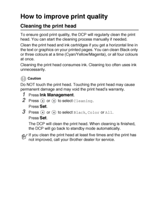 Page 68TROUBLESHOOTING AND ROUTINE MAINTENANCE   5 - 10
How to improve print quality
Cleaning the print head
To ensure good print quality, the DCP will regularly clean the print 
head. You can start the cleaning process manually if needed.
Clean the print head and ink cartridges if you get a horizontal line in 
the text or graphics on your printed pages. You can clean Black only 
or three colours at a time (Cyan/Yellow/Magenta), or all four colours 
at once.
Cleaning the print head consumes ink. Cleaning too...