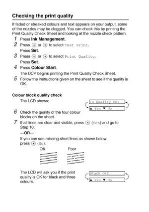 Page 695 - 11   TROUBLESHOOTING AND ROUTINE MAINTENANCE
Checking the print quality
If faded or streaked colours and text appears on your output, some 
of the nozzles may be clogged. You can check this by printing the 
Print Quality Check Sheet and looking at the nozzle check pattern.
1Press Ink Management.
2Press  or  to select Test Print.
Press 
Set.
3Press  or  to select Print Quality.
Press 
Set.
4Press Colour Start.
The DCP begins printing the Print Quality Check Sheet.
5Follow the instructions given on the...