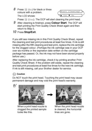 Page 70TROUBLESHOOTING AND ROUTINE MAINTENANCE   5 - 12
8Press  (No) for black or three 
colours with a problem.
The LCD shows:
Press 
 (Yes). The DCP will start cleaning the print head.
9After cleaning is finished, press Colour Start. The DCP will 
start printing the Print Quality Check Sheet again and then 
return to Step 5.
10Press Stop/Exit.
If you still see missing ink in this Print Quality Check Sheet, repeat 
the cleaning and test print procedures at least five times. If ink is still 
missing after the...