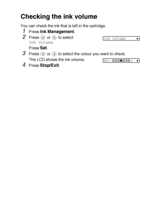 Page 72TROUBLESHOOTING AND ROUTINE MAINTENANCE   5 - 14
Checking the ink volume
You can check the ink that is left in the cartridge.
1Press Ink Management.
2Press   or   to select 
Ink Volume.
Press 
Set.
3Press   or   to select the colour you want to check.
The LCD shows the ink volume.
4Press Stop/Exit.
Ink Volume
Bk:-+
Downloaded from ManualsPrinter.com Manuals 