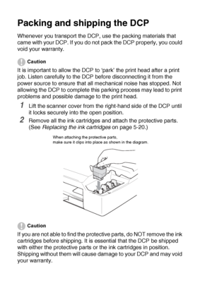 Page 735 - 15   TROUBLESHOOTING AND ROUTINE MAINTENANCE
Packing and shipping the DCP
Whenever you transport the DCP, use the packing materials that 
came with your DCP. If you do not pack the DCP properly, you could 
void your warranty.
Caution
It is important to allow the DCP to ‘park’ the print head after a print 
job. Listen carefully to the DCP before disconnecting it from the 
power source to ensure that all mechanical noise has stopped. Not 
allowing the DCP to complete this parking process may lead to...