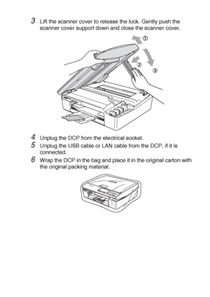 Page 74TROUBLESHOOTING AND ROUTINE MAINTENANCE   5 - 16
3Lift the scanner cover to release the lock. Gently push the 
scanner cover support down and close the scanner cover.
4Unplug the DCP from the electrical socket.
5Unplug the USB cable or LAN cable from the DCP, if it is 
connected.
6Wrap the DCP in the bag and place it in the original carton with 
the original packing material.
Downloaded from ManualsPrinter.com Manuals 