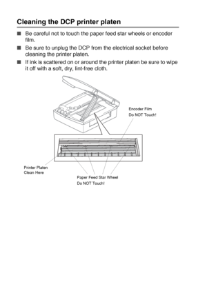 Page 775 - 19   TROUBLESHOOTING AND ROUTINE MAINTENANCE
Cleaning the DCP printer platen
■Be careful not to touch the paper feed star wheels or encoder 
film.
■Be sure to unplug the DCP from the electrical socket before 
cleaning the printer platen.
■If ink is scattered on or around the printer platen be sure to wipe 
it off with a soft, dry, lint-free cloth.
Paper Feed Star Wheel
Do NOT Touch!Encoder Film
Do NOT Touch!
Printer Platen 
Clean Here
Downloaded from ManualsPrinter.com Manuals 