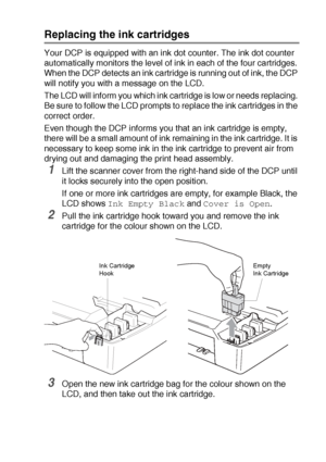 Page 78TROUBLESHOOTING AND ROUTINE MAINTENANCE   5 - 20
Replacing the ink cartridges
Your DCP is equipped with an ink dot counter. The ink dot counter 
automatically monitors the level of ink in each of the four cartridges. 
When the DCP detects an ink cartridge is running out of ink, the DCP 
will notify you with a message on the LCD.
The LCD will inform you which ink cartridge is low or needs replacing. 
Be sure to follow the LCD prompts to replace the ink cartridges in the 
correct order.
Even though the DCP...