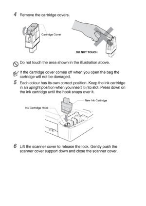 Page 795 - 21   TROUBLESHOOTING AND ROUTINE MAINTENANCE
4Remove the cartridge covers.
5Each colour has its own correct position. Keep the ink cartridge 
in an upright position when you insert it into slot. Press down on 
the ink cartridge until the hook snaps over it.
6Lift the scanner cover to release the lock. Gently push the 
scanner cover support down and close the scanner cover.
Do not touch the area shown in the illustration above.
If the cartridge cover comes off when you open the bag the 
cartridge will...