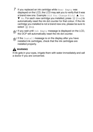 Page 80TROUBLESHOOTING AND ROUTINE MAINTENANCE   5 - 22
7If you replaced an ink cartridge while Near Empty was 
displayed on the LCD, the LCD may ask you to verify that it was 
a brand new one. Example: 
Did You Change Blck? ▲ Yes 
▼ No
. For each new
 cartridge you installed, press  (Yes) to 
automatically reset the ink dot counter for that colour. If the ink 
cartridge you installed is not a brand new one, please be sure to 
select  (
No).
WARNING
If ink gets in your eyes, irrigate them with water immediately...