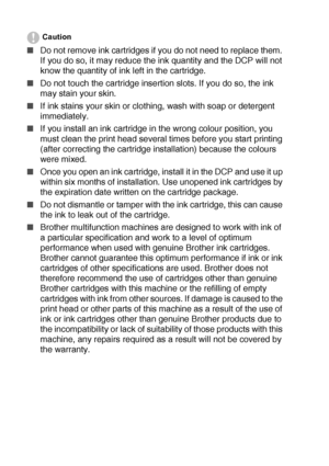 Page 815 - 23   TROUBLESHOOTING AND ROUTINE MAINTENANCE
Caution
■Do not remove ink cartridges if you do not need to replace them. 
If you do so, it may reduce the ink quantity and the DCP will not 
know the quantity of ink left in the cartridge.
■Do not touch the cartridge insertion slots. If you do so, the ink 
may stain your skin.
■If ink stains your skin or clothing, wash with soap or detergent 
immediately.
■If you install an ink cartridge in the wrong colour position, you 
must clean the print head several...