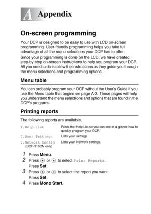 Page 82APPENDIX   A - 1
A
On-screen programming
Your DCP is designed to be easy to use with LCD on-screen 
programming. User-friendly programming helps you take full 
advantage of all the menu selections your DCP has to offer.
Since your programming is done on the LCD, we have created 
step-by-step on-screen instructions to help you program your DCP. 
All you need to do is follow the instructions as they guide you through 
the menu selections and programming options.
Menu table
You can probably program your DCP...