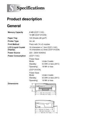 Page 89S - 1   SPECIFICATIONS
S
Product description
General
Specifications
Memory Capacity8 MB (DCP-110C)
16 MB (DCP-310CN)
Paper Tray100 Sheets (80 g/m
2)
Printer TypeInk Jet
Print MethodPiezo with 74 x 5 nozzles
LCD (Liquid Crystal 
Display)16 characters x 1 line (DCP-110C)
16 characters x 2 lines (DCP-310CN)
Power Source220 - 240V 50/60Hz
Power Consumption(DCP-110C)
Power Save 
Mode:
Standby:
Operating: Under 3 watts
6.5 Wh or less (25
°C)
18 Wh or less
(DCP-310CN)
Power Save 
Mode:
Standby:
Operating: Under...