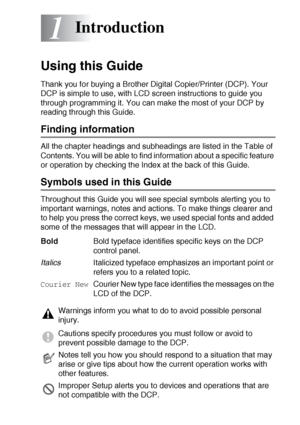 Page 10INTRODUCTION   1 - 1
1
Using this Guide
Thank you for buying a Brother Digital Copier/Printer (DCP). Your 
DCP is simple to use, with LCD screen instructions to guide you 
through programming it. You can make the most of your DCP by 
reading through this Guide.
Finding information
All the chapter headings and subheadings are listed in the Table of 
Contents. You will be able to find information about a specific feature 
or operation by checking the Index at the back of this Guide.
Symbols used in this...