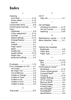 Page 98INDEX   I - 1
Index
C
Cleaning
print head  ....................... 5-10
printer platen  .................. 5-19
scanner .......................... 5-18
Consumable items  ..............S-8
Control panel overview  ....... 1-2
Copy
brightness ......................... 2-8
Colour adjustment  .......... 2-15
contrast .......................... 2-14
default settings  ............... 2-12
Enlarge/Reduce ............... 2-4
keys .................................. 2-2
multiple ............................. 2-1...