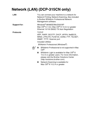 Page 107SPECIFICATIONS   S - 9
Network (LAN) (DCP-315CN only)
LAN You can connect your machine to a network for 
Network Printing, Network Scanning. Also included 
is Brother BRAdmin Professional Network 
Management software.
Support for: Windows
® 98/98SE/Me/2000/XP
Mac OS® 9.1-9.2, Mac OS® X 10.2.4 or greater
Ethernet 10/100 BASE-TX Auto Negotiation
Protocols TCP/IP
ARP, RARP, BOOTP, DHCP, APIPA, NetBIOS, 
WINS, LPR/LPD, Port9100, mDNS, FTP, TELNET, 
SNMP, TFTP, Scanner port
Included Utilities:
BRAdmin...