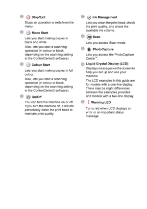 Page 161 - 3   INTRODUCTION
3 Stop/Exit
Stops an operation or exits from the 
menu.
4  Mono Start
Lets you start making copies in 
black and white.
Also, lets you start a scanning 
operation (in colour or black, 
depending on the scanning setting 
in the ControlCenter2 software).
5  Colour Start
Lets you start making copies in full 
colour.
Also, lets you start a scanning 
operation (in colour or black, 
depending on the scanning setting 
in the ControlCenter2 software).
6On/Off
You can turn the machine on or...