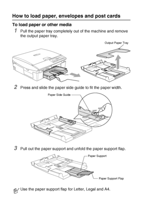 Page 261 - 13   INTRODUCTION
How to load paper, envelopes and post cards
To load paper or other media
1Pull the paper tray completely out of the machine and remove 
the output paper tray.
2Press and slide the paper side guide to fit the paper width.
3Pull out the paper support and unfold the paper support flap.
Use the paper support flap for Letter, Legal and A4.
Output Paper Tray
Paper Side Guide
Paper Support
Paper Support Flap
Downloaded from ManualsPrinter.com Manuals 