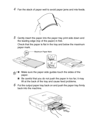 Page 27INTRODUCTION   1 - 14
4Fan the stack of paper well to avoid paper jams and mis-feeds.
5Gently insert the paper into the paper tray print side down and 
the leading edge (top of the paper) in first.
Check that the paper is flat in the tray and below the maximum 
paper mark.
6Put the output paper tray back on and push the paper tray firmly 
back into the machine.
■Make sure the paper side guides touch the sides of the 
paper.
■ Be careful that you do not push the paper in too far; it may 
lift at the back...