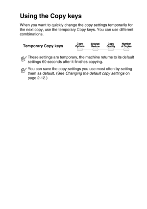Page 31MAKING COPIES   2 - 2
Using the Copy keys
When you want to quickly change the copy settings temporarily for 
the next copy, use the temporary Copy keys. You can use different 
combinations.
These settings are temporary, the machine returns to its default 
settings 60 seconds after it finishes copying.
You can save the copy settings you use most often by setting 
them as default. (See  Changing the default copy settings  on 
page 2-12.)
Temporary Copy keys
Downloaded from ManualsPrinter.com Manuals 