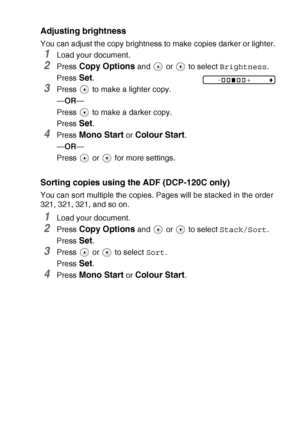 Page 37MAKING COPIES   2 - 8
Adjusting brightness
You can adjust the copy brightness to make copies darker or lighter.
1Load your document.
2Press Copy Options and   or   to select  Brightness.
Press 
Set.
3Press   to make a lighter copy.
— OR —
Press   to make a darker copy.
Press 
Set.
4Press Mono Start or Colour Start.
— OR —
Press  or  for more settings.
Sorting copies using  the ADF (DCP-120C only)
You can sort multiple the copies. Pages will be stacked in the order 
321, 321, 321, and so on.
1Load your...