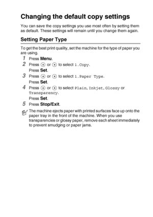 Page 41MAKING COPIES   2 - 12
Changing the defaul t copy settings
You can save the copy settings you use most often by setting them 
as default. These settings will remain until you change them again.
Setting Paper Type
To get the best print quality, set the machine for the type of paper you 
are using.
1Press Menu.
2Press   or   to select  1.Copy.
Press 
Set.
3Press   or   to select  1.Paper Type.
Press 
Set.
4Press   or   to select  Plain, Inkjet , Glossy  or 
Transparency .
Press 
Set.
5Press Stop/Exit.
The...