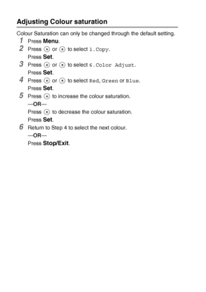 Page 442 - 15   MAKING COPIES
Adjusting Colour saturation
Colour Saturation can only be changed through the default setting.
1Press Menu.
2Press   or   to select  1.Copy.
Press 
Set.
3Press   or   to select  6.Color Adjust.
Press 
Set.
4Press   or   to select  Red, Green  or Blue .
Press 
Set.
5Press   to increase the colour saturation.
— OR —
Press   to decrease the colour saturation.
Press 
Set.
6Return to Step 4 to select the next colour.
— OR —
Press 
Stop/Exit.
Downloaded from ManualsPrinter.com Manuals 