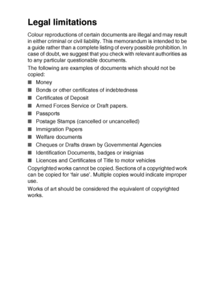 Page 45MAKING COPIES   2 - 16
Legal limitations
Colour reproductions of certain documents are illegal and may result 
in either criminal or civil liability. This memorandum is intended to be 
a guide rather than a complete listing of every possible prohibition. In 
case of doubt, we suggest that you check with relevant authorities as 
to any particular questionable documents.
The following are examples of documents which should not be 
copied:
■Money
■ Bonds or other certificates of indebtedness
■ Certificates...