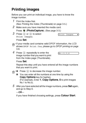 Page 51WALK-UP PHOTOCAPTURE CENTER™   3 - 6
Printing images
Before you can print an individual image, you have to know the 
image number.
1Print the Index first. 
(See  Printing the Index (Thumbnails)  on page 3-5.)
2Make sure you have inserted the media card.
Press  (
PhotoCapture). (See page 3-3.)
3Press   or   to select 
Print Images.
Press 
Set.
4Press   repeatedly to enter the 
image number that you want to print 
from the Index page (Thumbnails).
Press 
Set.
Repeat this step until you have entered all the...