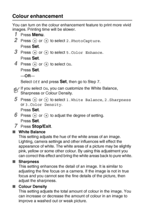 Page 563 - 11   WALK-UP PHOTOCAPTURE CENTER™
Colour enhancement
You can turn on the colour enhancement feature to print more vivid 
images. Printing time will be slower.
1Press Menu.
2Press   or   to select  2.PhotoCapture.
Press 
Set.
3Press   or   to select  5.Color Enhance.
Press 
Set.
4Press   or   to select  On.
Press 
Set.
— OR —
Select  Off and press 
Set, then go to Step 7.
5Press   or   to select  1.White Balance, 2.Sharpness  
or  3.Color Density .
Press 
Set.
6Press   or   to adjust the degree of...