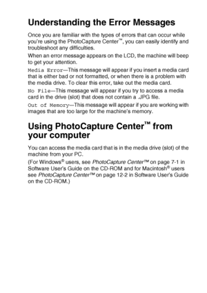 Page 61WALK-UP PHOTOCAPTURE CENTER™   3 - 16
Understanding the Error Messages
Once you are familiar with the types of errors that can occur while 
you’re using the PhotoCapture Center™, you can easily identify and 
troubleshoot any difficulties.
When an error message appears on the LCD, the machine will beep 
to get your attention.
Media Error
—This message will appear if you insert a media card 
that is either bad or not formatted, or when there is a problem with 
the media drive. To clear this error, take out...