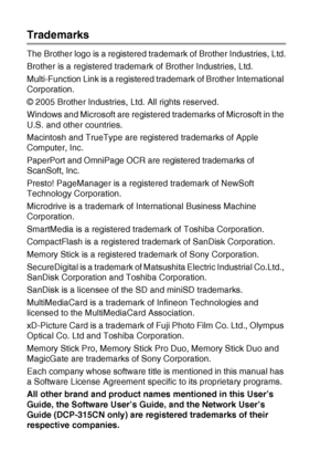 Page 665 - 4   IMPORTANT INFORMATION
Trademarks
The Brother logo is a registered tradem ark of Brother Industries, Ltd.
Brother is a registered trademark of Brother Industries, Ltd.
Multi-Function Link is a registered trademark of Brother International 
Corporation.
© 2005 Brother Industries, Ltd. All rights reserved.
Windows and Microsoft are registered trademarks of Microsoft in the 
U.S. and other countries.
Macintosh and TrueType are registered trademarks of Apple 
Computer, Inc.
PaperPort and OmniPage OCR...