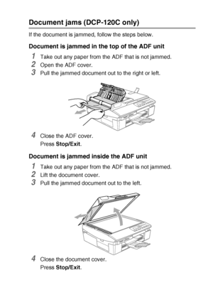 Page 69TROUBLESHOOTING AND ROUTINE MAINTENANCE   6 - 3
Document jams (DCP-120C only)
If the document is jammed, follow the steps below.
Document is jammed in the top of the ADF unit
1Take out any paper from the ADF that is not jammed.
2Open the ADF cover.
3Pull the jammed document out to the right or left.
4Close the ADF cover.
Press Stop/Exit .
Document is jammed inside the ADF unit
1Take out any paper from the ADF that is not jammed.
2Lift the document cover.
3Pull the jammed document out to the left.
4Close...