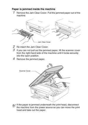 Page 71TROUBLESHOOTING AND ROUTINE MAINTENANCE   6 - 5
Paper is jammed inside the machine
1Remove the Jam Clear Cover. Pull the jammed paper out of the 
machine.
2Re-insert the Jam Clear Cover.
3If you can not pull out the jammed paper, lift the scanner cover 
from the right-hand side of the machine until it locks securely 
into the open position.
4Remove the jammed paper.
If the paper is jammed underneath the print head, disconnect 
the machine from the power source so you can move the print 
head and take out...