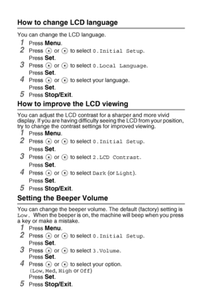 Page 766 - 10   TROUBLESHOOTING AND ROUTINE MAINTENANCE
How to change LCD language
You can change the LCD language.
1Press Menu.
2Press   or   to select  0.Initial Setup.
Press 
Set.
3Press   or   to select  0.Local Language.
Press 
Set.
4Press   or   to select your language.
Press 
Set.
5Press Stop/Exit.
How to improve the LCD viewing
You can adjust the LCD contrast for a sharper and more vivid 
display. If you are having difficulty seeing the LCD from your position, 
try to change the contrast settings for...