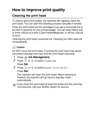 Page 77TROUBLESHOOTING AND ROUTINE MAINTENANCE   6 - 11
How to improve print quality
Cleaning the print head
To ensure good print quality, the machine will regularly clean the 
print head. You can start the cleaning process manually if needed.
Clean the print head and ink cartridges if you get a horizontal line in 
the text or graphics on your printed pages. You can clean Black only 
or three colours at a time (Cyan/Yellow/Magenta), or all four colours 
at once.
Cleaning the print head consumes ink. Cleaning...