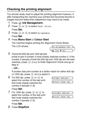 Page 806 - 14   TROUBLESHOOTING AND ROUTINE MAINTENANCE
Checking the printing alignment
You should rarely need to adjust the printing alignment however, if 
after transporting the machine your printed text becomes blurred or 
images become faded then adjustment may need to be made.
1Press  (Ink Management).
2Press   or   to select  Test Print.
Press 
Set.
3Press   or   to select  Alignment.
Press 
Set.
4Press Mono Start or Colour Start.
The machine begins printing the Alignment Check Sheet.
The LCD shows:...