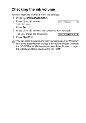 Page 81TROUBLESHOOTING AND ROUTINE MAINTENANCE   6 - 15
Checking the ink volume
You can check the ink that is left in the cartridge.
1Press  (Ink Management).
2Press   or   to select 
Ink Volume.
Press 
Set.
3Press   or   to select the colour you want to check.
The LCD shows the ink volume.
4Press Stop/Exit.
You can check the ink volume from your computer. (For Windows® 
user’s see  Status Monitor  on page 1-3 in Software User’s Guide on 
the CD-ROM or for Macintosh users see  Status Monitor on page 
8-2 in...