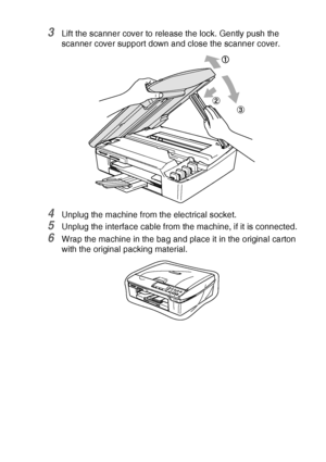 Page 83TROUBLESHOOTING AND ROUTINE MAINTENANCE   6 - 17
3Lift the scanner cover to release the lock. Gently push the 
scanner cover support down and close the scanner cover.
4Unplug the machine from the electrical socket.
5Unplug the interface cable from the machine, if it is connected.
6Wrap the machine in the bag and place it in the original carton 
with the original packing material.
Downloaded from ManualsPrinter.com Manuals 