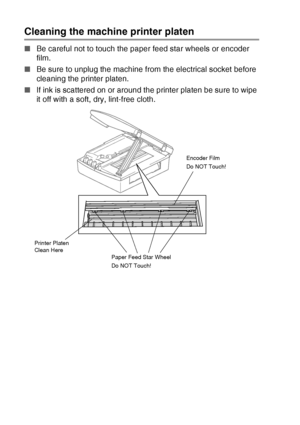 Page 866 - 20   TROUBLESHOOTING AND ROUTINE MAINTENANCE
Cleaning the machine printer platen
■Be careful not to touch the paper feed star wheels or encoder 
film.
■ Be sure to unplug the machine from the electrical socket before 
cleaning the printer platen.
■ If ink is scattered on or around the printer platen be sure to wipe 
it off with a soft, dry, lint-free cloth.
Paper Feed Star Wheel
Do NOT Touch! Encoder Film
Do NOT Touch!
Printer Platen 
Clean Here
Downloaded from ManualsPrinter.com Manuals 