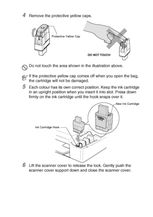 Page 89TROUBLESHOOTING AND ROUTINE MAINTENANCE   6 - 23
4Remove the protective yellow caps.
5Each colour has its own correct position. Keep the ink cartridge 
in an upright position when you insert it into slot. Press down 
firmly on the ink cartridge until the hook snaps over it.
6Lift the scanner cover to release the lock. Gently push the 
scanner cover support down and close the scanner cover.
Do not touch the area shown in the illustration above.
If the protective yellow cap comes off when you open the bag,...